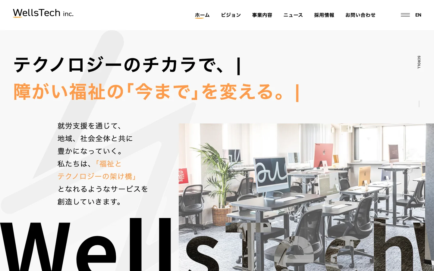 トップページのPC画面。「テクノロジーのチカラで、障がい福祉の「今まで」を変える。」の見出し、「就労支援を通じて、地域、社会全体と共に豊かになっていく。」で始まる文、パソコンと椅子が並ぶオフィスの写真。下端に大きな「WellsTech」の文字。上部に「WellsTech inc.」のロゴとメニュー